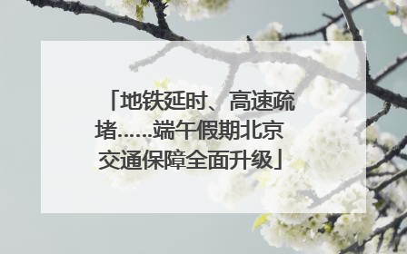 地铁延时、高速疏堵……端午假期北京交通保障全面升级